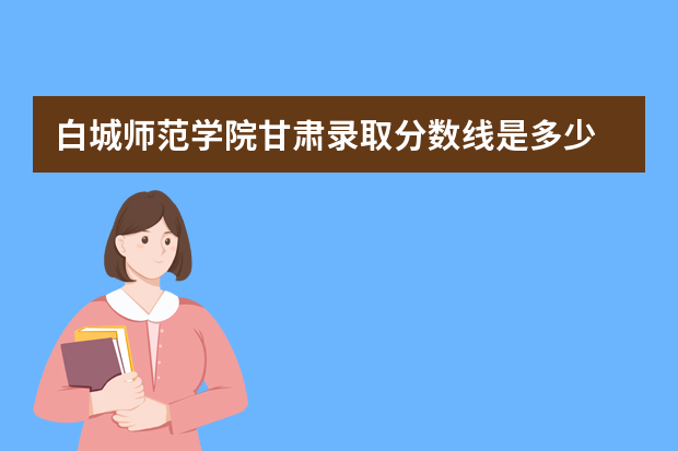 白城师范学院甘肃录取分数线是多少 白城师范学院甘肃招生人数多少
